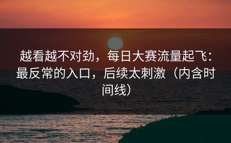 越看越不对劲，每日大赛流量起飞：最反常的入口，后续太刺激（内含时间线）