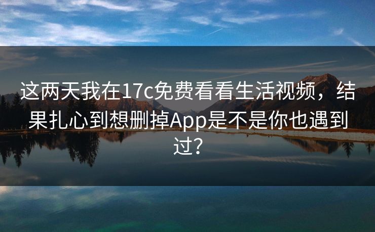 这两天我在17c免费看看生活视频，结果扎心到想删掉App是不是你也遇到过？