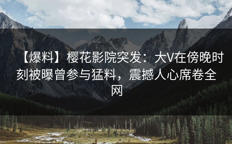 【爆料】樱花影院突发：大V在傍晚时刻被曝曾参与猛料，震撼人心席卷全网