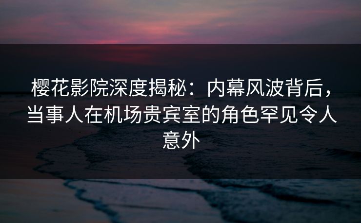 樱花影院深度揭秘：内幕风波背后，当事人在机场贵宾室的角色罕见令人意外
