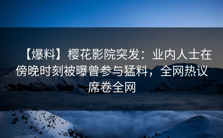 【爆料】樱花影院突发：业内人士在傍晚时刻被曝曾参与猛料，全网热议席卷全网