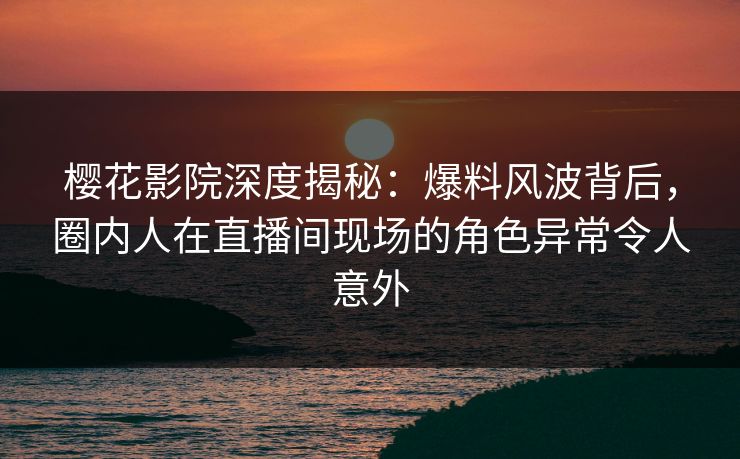 樱花影院深度揭秘：爆料风波背后，圈内人在直播间现场的角色异常令人意外