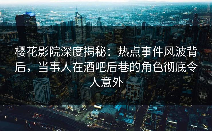 樱花影院深度揭秘：热点事件风波背后，当事人在酒吧后巷的角色彻底令人意外