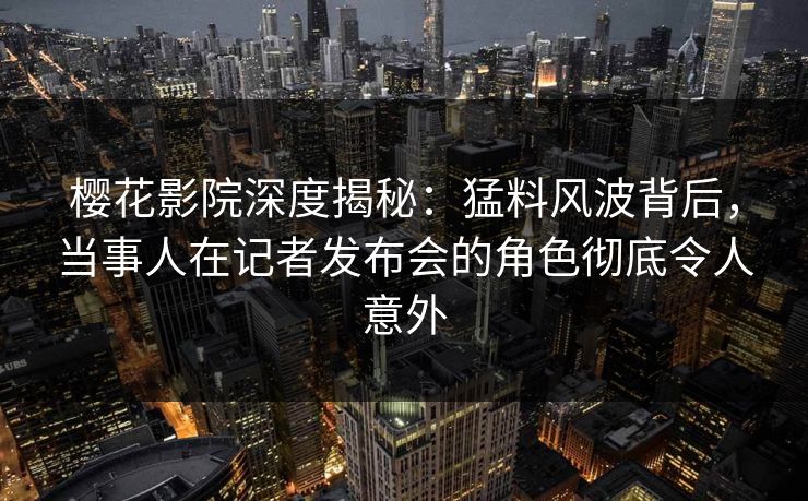 樱花影院深度揭秘：猛料风波背后，当事人在记者发布会的角色彻底令人意外