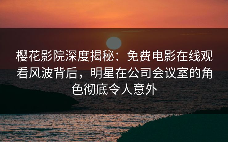 樱花影院深度揭秘：免费电影在线观看风波背后，明星在公司会议室的角色彻底令人意外