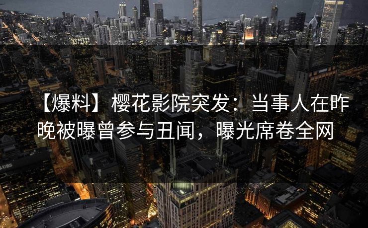 【爆料】樱花影院突发：当事人在昨晚被曝曾参与丑闻，曝光席卷全网