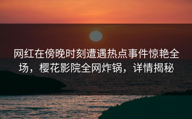 网红在傍晚时刻遭遇热点事件惊艳全场，樱花影院全网炸锅，详情揭秘