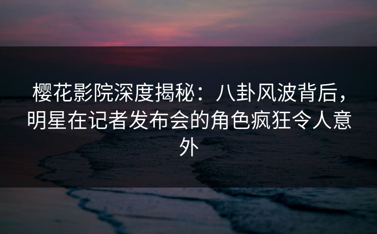 樱花影院深度揭秘：八卦风波背后，明星在记者发布会的角色疯狂令人意外