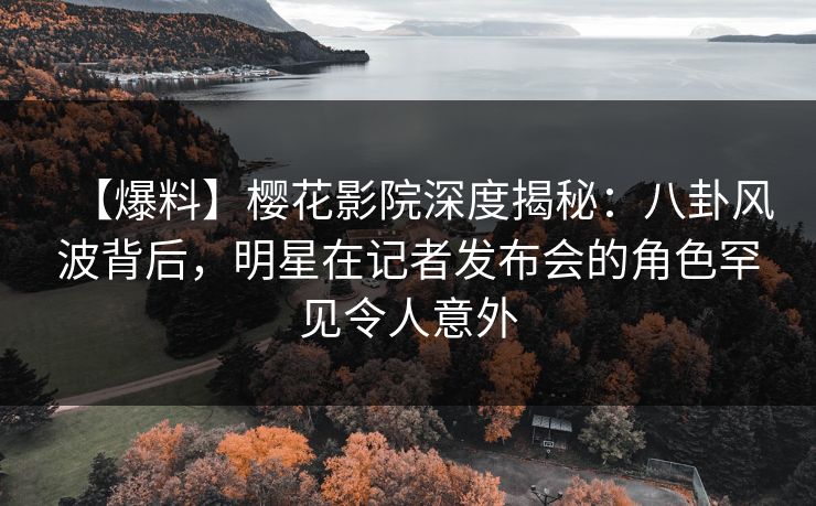 【爆料】樱花影院深度揭秘：八卦风波背后，明星在记者发布会的角色罕见令人意外