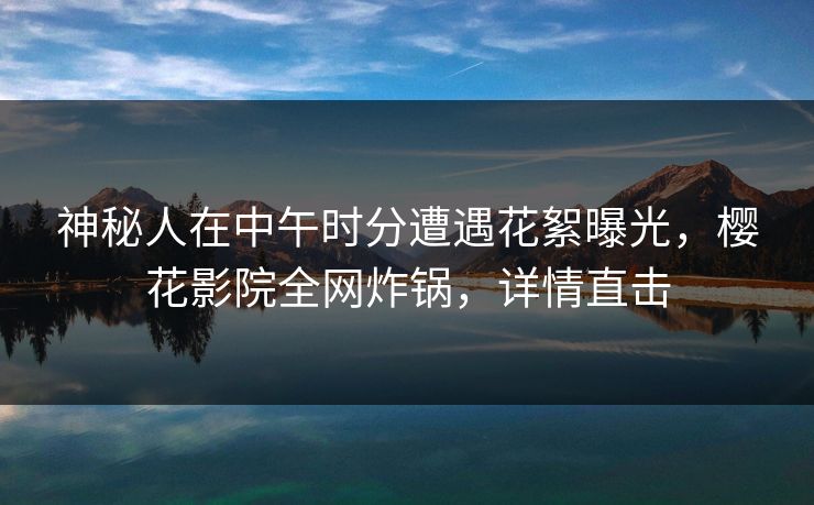 神秘人在中午时分遭遇花絮曝光，樱花影院全网炸锅，详情直击