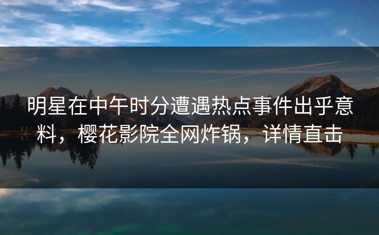 明星在中午时分遭遇热点事件出乎意料，樱花影院全网炸锅，详情直击