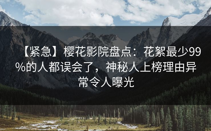 【紧急】樱花影院盘点：花絮最少99%的人都误会了，神秘人上榜理由异常令人曝光