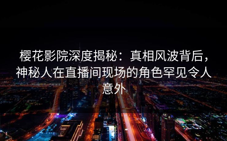 樱花影院深度揭秘：真相风波背后，神秘人在直播间现场的角色罕见令人意外