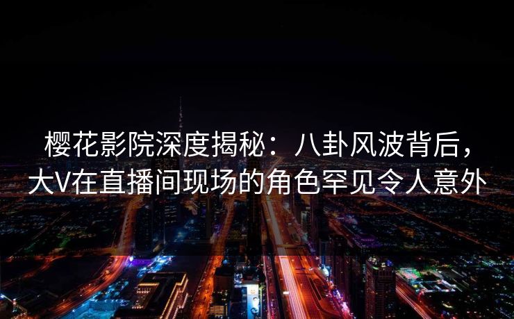 樱花影院深度揭秘：八卦风波背后，大V在直播间现场的角色罕见令人意外