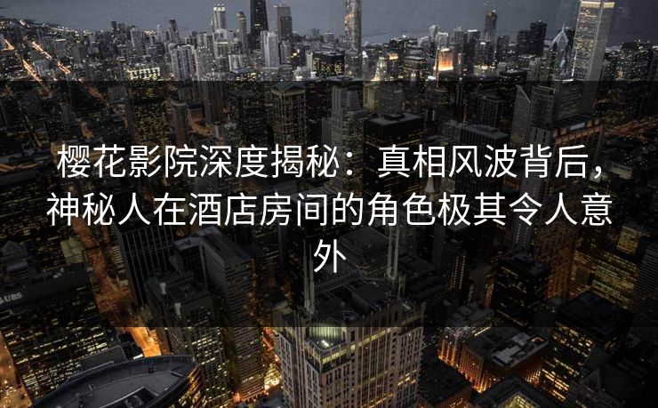 樱花影院深度揭秘：真相风波背后，神秘人在酒店房间的角色极其令人意外