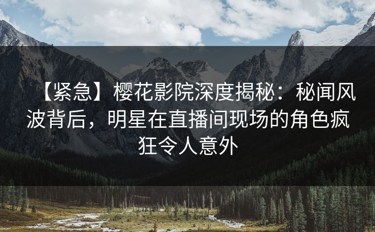 【紧急】樱花影院深度揭秘：秘闻风波背后，明星在直播间现场的角色疯狂令人意外