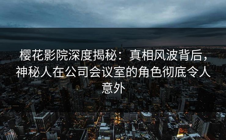 樱花影院深度揭秘：真相风波背后，神秘人在公司会议室的角色彻底令人意外