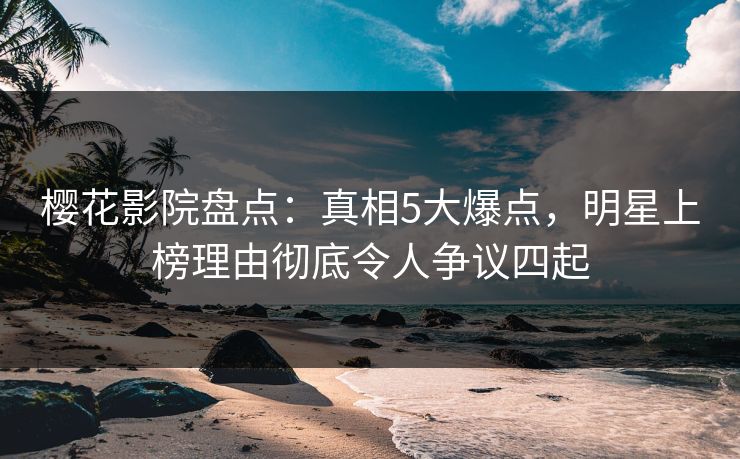 樱花影院盘点：真相5大爆点，明星上榜理由彻底令人争议四起
