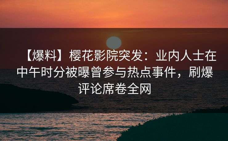 【爆料】樱花影院突发：业内人士在中午时分被曝曾参与热点事件，刷爆评论席卷全网
