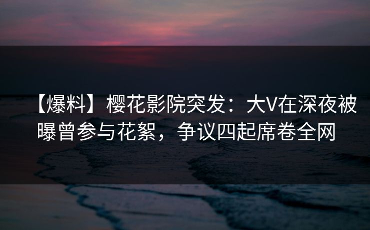 【爆料】樱花影院突发：大V在深夜被曝曾参与花絮，争议四起席卷全网