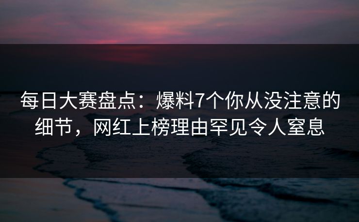 每日大赛盘点：爆料7个你从没注意的细节，网红上榜理由罕见令人窒息