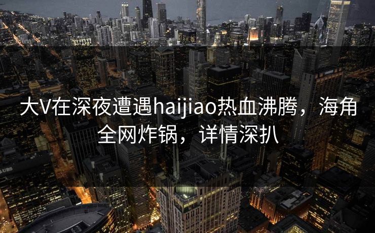 大V在深夜遭遇haijiao热血沸腾,海角全网炸锅,详情深扒 大V在深夜遭遇haijiao热血沸腾,海角全网炸锅,详情深扒