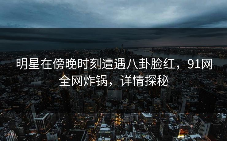明星在傍晚时刻遭遇八卦脸红,91网全网炸锅,详情探秘 明星在傍晚时刻遭遇八卦脸红,91网全网炸锅,详情探秘