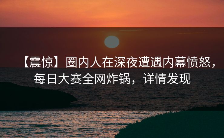 【震惊】圈内人在深夜遭遇内幕愤怒，每日大赛全网炸锅，详情发现