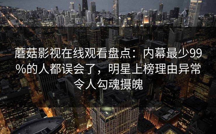 蘑菇影视在线观看盘点：内幕最少99%的人都误会了，明星上榜理由异常令人勾魂摄魄