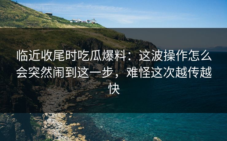 临近收尾时吃瓜爆料：这波操作怎么会突然闹到这一步，难怪这次越传越快