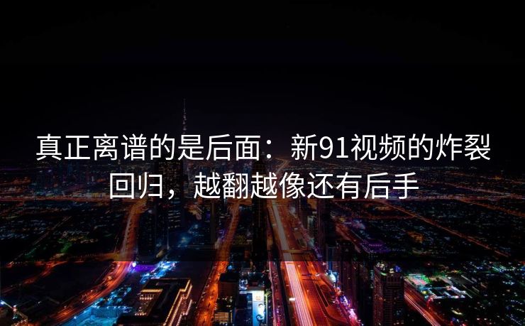 真正离谱的是后面：新91视频的炸裂回归，越翻越像还有后手