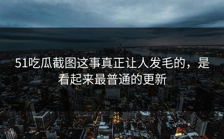 51吃瓜截图这事真正让人发毛的，是看起来最普通的更新