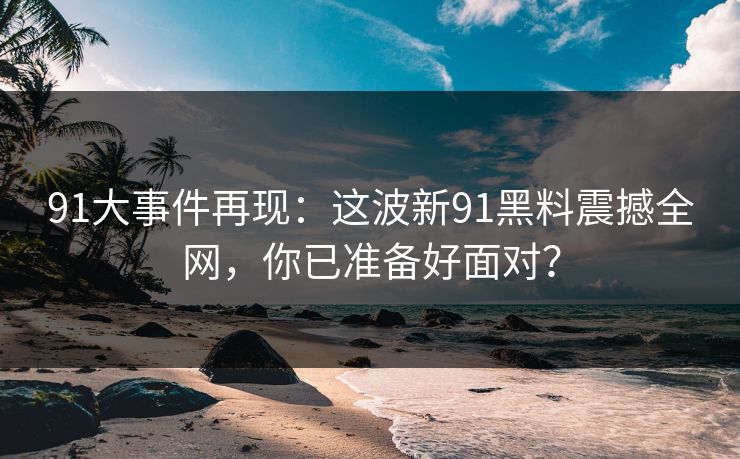 91大事件再现：这波新91黑料震撼全网，你已准备好面对？