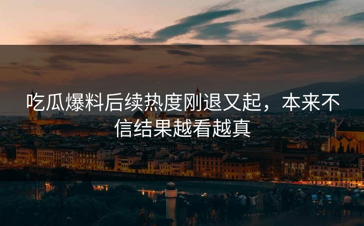 吃瓜爆料后续热度刚退又起，本来不信结果越看越真